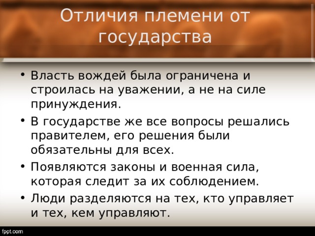 Отличия племени от государства Власть вождей была ограничена и строилась на уважении, а не на силе принуждения. В государстве же все вопросы решались правителем, его решения были обязательны для всех. Появляются законы и военная сила, которая следит за их соблюдением. Люди разделяются на тех, кто управляет и тех, кем управляют.  