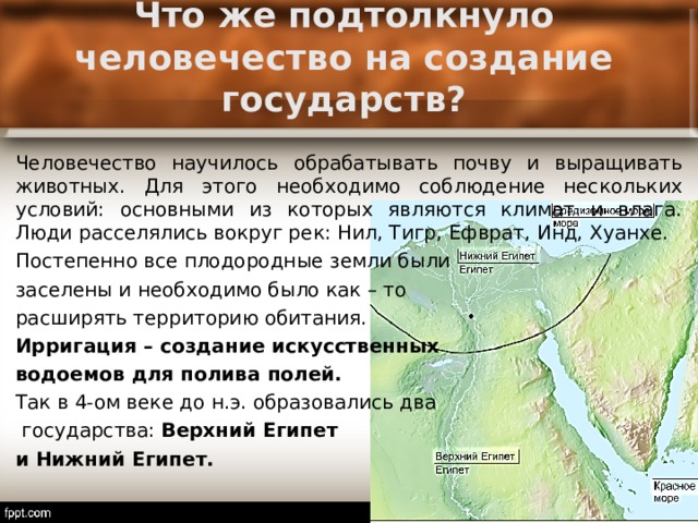 Что же подтолкнуло человечество на создание государств? Человечество научилось обрабатывать почву и выращивать животных. Для этого необходимо соблюдение нескольких условий: основными из которых являются климат и влага. Люди расселялись вокруг рек: Нил, Тигр, Ефврат, Инд, Хуанхе. Постепенно все плодородные земли были заселены и необходимо было как – то расширять территорию обитания. Ирригация – создание искусственных водоемов для полива полей. Так в 4-ом веке до н.э. образовались два  государства: Верхний Египет и Нижний Египет. 