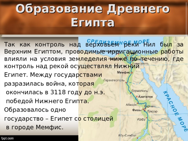 Образование Древнего Египта Так как контроль над верховьем реки Нил был за Верхним Египтом, проводимые ирригационные работы влияли на условия земледелия ниже по течению, где контроль над рекой осуществлял Нижний Египет. Между государствами разразилась война, которая  окончилась в 3118 году до н.э.  победой Нижнего Египта. Образовалось одно государство – Египет со столицей  в городе Мемфис. 