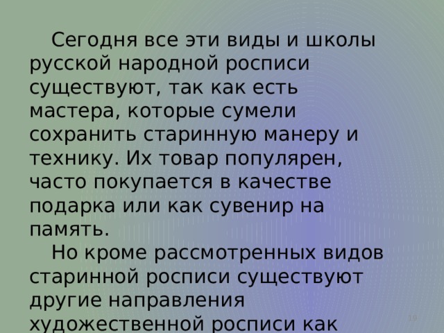  Сегодня все эти виды и школы русской народной росписи существуют, так как есть мастера, которые сумели сохранить старинную манеру и технику. Их товар популярен, часто покупается в качестве подарка или как сувенир на память.  Но кроме рассмотренных видов старинной росписи существуют другие направления художественной росписи как древние так и современные.  