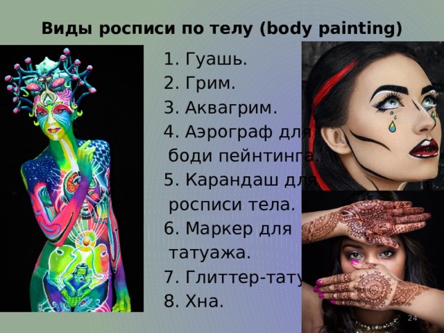 Виды росписи по телу (body painting)  1. Гуашь.   2. Грим.   3. Аквагрим.   4. Аэрограф для  боди пейнтинга.   5. Карандаш для  росписи тела.   6. Маркер для  татуажа.   7. Глиттер-тату.   8. Хна.   