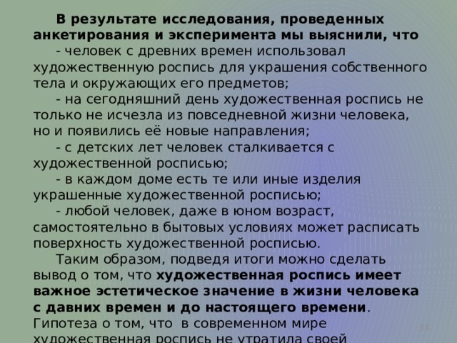  В результате исследования, проведенных анкетирования и эксперимента мы выяснили, что  - человек с древних времен использовал художественную роспись для украшения собственного тела и окружающих его предметов;  - на сегодняшний день художественная роспись не только не исчезла из повседневной жизни человека, но и появились её новые направления;  - с детских лет человек сталкивается с художественной росписью;  - в каждом доме есть те или иные изделия украшенные художественной росписью;  - любой человек, даже в юном возраст, самостоятельно в бытовых условиях может расписать поверхность художественной росписью.  Таким образом, подведя итоги можно сделать вывод о том, что художественная роспись имеет важное эстетическое значение в жизни человека с давних времен и до настоящего времени . Гипотеза о том, что в современном мире художественная роспись не утратила своей актуальности, подтвердилась.  