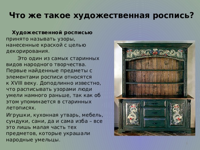 Что же такое художественная роспись?   Художественной росписью принято называть узоры, нанесенные краской с целью декорирования.   Это один из самых старинных видов народного творчества.  Первые найденные предметы с элементами росписи относятся к XVIII веку. Доподлинно известно, что расписывать узорами люди умели намного раньше, так как об этом упоминается в старинных летописях.   Игрушки, кухонная утварь, мебель, сундуки, сани, да и сама изба – все это лишь малая часть тех предметов, которые украшали народные умельцы .  