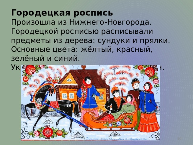 Городецкая роспись Произошла из Нижнего-Новгорода. Городецкой росписью расписывали предметы из дерева: сундуки и прялки. Основные цвета: жёлтый, красный, зелёный и синий. Украшали сценами из жизни горожан.  