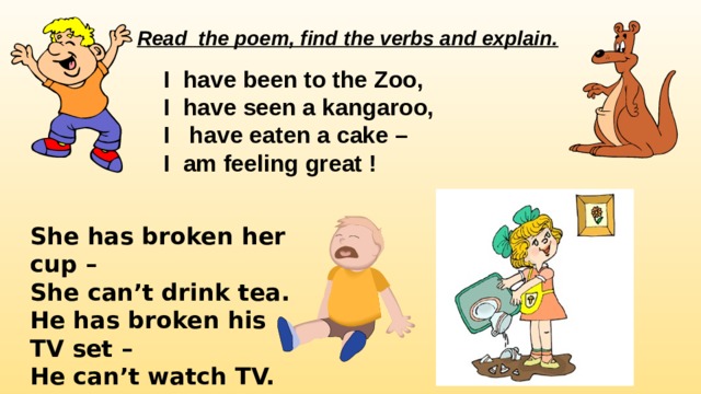 Read the poem, find the verbs and explain. I have been to the Zoo, I have seen a kangaroo, I have eaten a cake – I am feeling great !   She has broken her cup – She can’t drink tea. He has broken his TV set – He can’t watch TV. 