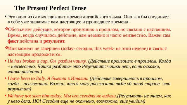 The Present Perfect Tense Это одно из самых сложных времен английского языка. Оно как бы соединяет в себе уже знакомые вам настоящее и прошедшее времена. Обозначает действие, которое произошло в прошлом, но связано с настоящим. Время, когда случилось действие, нам неважно и часто неизвестно. Важен сам факт действия и результат. Или момент не завершен (today- сегодня, this week- на этой неделе) и связь с настоящим продолжается. He has broken a cup. Он разбил чашку. (Действие произошло в прошлом. Когда – неизвестно. Чашка разбита- это Результат: чашки нет, есть осколки, чашка разбита.) I have been to Italy. Я бывала в Италии. (Действие завершилось в прошлом, когда – неизвестно. Важно, что я могу рассказать тебе об этой стране- это результат) We have not seen him today. Мы его сегодня не видели .(Результат- не знаем, как у него дела. НО! Сегодня еще не окончено, возможно, еще увидим) 