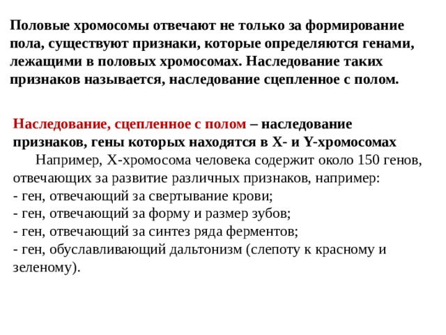 Половые хромосомы отвечают не только за формирование пола, существуют признаки, которые определяются генами, лежащими в половых хромосомах. Наследование таких признаков называется, наследование сцепленное с полом. Наследование, сцепленное с полом – наследование признаков, гены которых находятся в Х- и Y-хромосомах  Например, Х-хромосома человека содержит около 150 генов, отвечающих за развитие различных признаков, например: - ген, отвечающий за свертывание крови; - ген, отвечающий за форму и размер зубов; - ген, отвечающий за синтез ряда ферментов; - ген, обуславливающий дальтонизм (слепоту к красному и зеленому). 