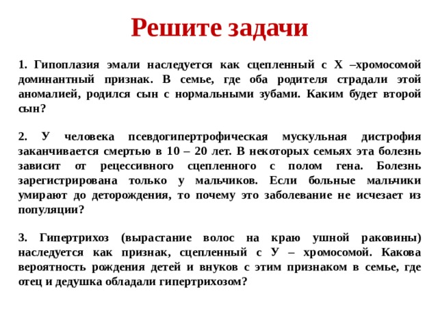 Решите задачи 1. Гипоплазия эмали наследуется как сцепленный с Х –хромосомой доминантный признак. В семье, где оба родителя страдали этой аномалией, родился сын с нормальными зубами. Каким будет второй сын? 2. У человека псевдогипертрофическая мускульная дистрофия заканчивается смертью в 10 – 20 лет. В некоторых семьях эта болезнь зависит от рецессивного сцепленного с полом гена. Болезнь зарегистрирована только у мальчиков. Если больные мальчики умирают до деторождения, то почему это заболевание не исчезает из популяции? 3. Гипертрихоз (вырастание волос на краю ушной раковины) наследуется как признак, сцепленный с У – хромосомой. Какова вероятность рождения детей и внуков с этим признаком в семье, где отец и дедушка обладали гипертрихозом? 