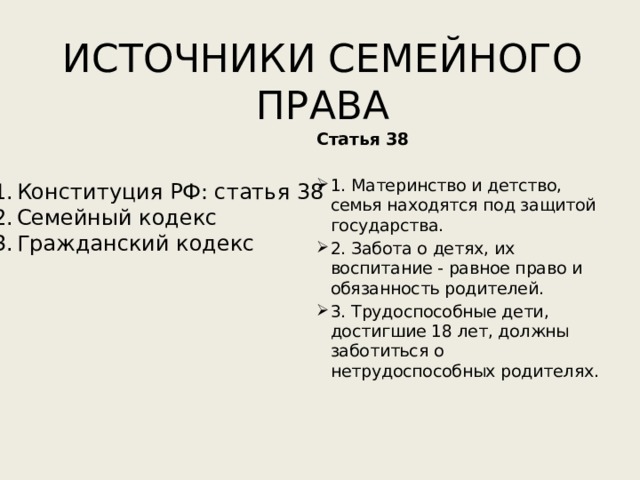 ИСТОЧНИКИ СЕМЕЙНОГО ПРАВА Статья 38 1. Материнство и детство, семья находятся под защитой государства. 2. Забота о детях, их воспитание - равное право и обязанность родителей. 3. Трудоспособные дети, достигшие 18 лет, должны заботиться о нетрудоспособных родителях.   Конституция РФ: статья 38 Семейный кодекс Гражданский кодекс 