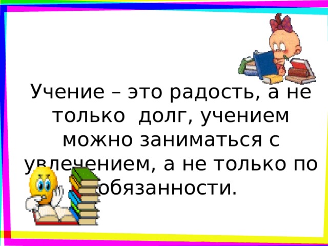 Учение – это радость, а не только долг, учением можно заниматься с увлечением, а не только по обязанности. 