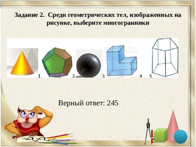 Задание 2. Среди геометрических тел, изображенных на рисунке, выберите многогранники Верный ответ: 245 