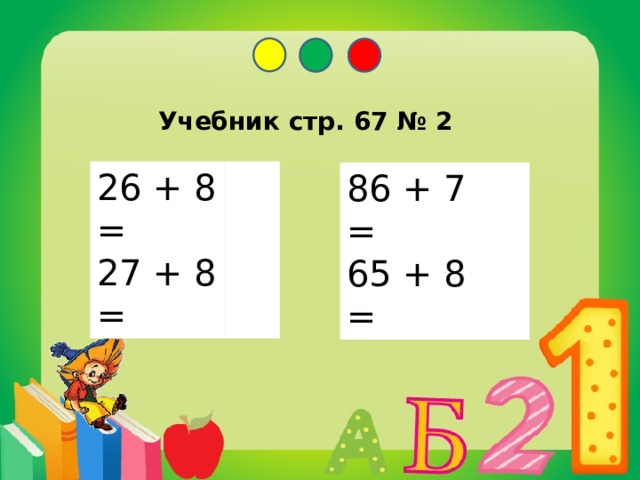 Учебник стр. 67 № 2 26 + 8 = 34 27 + 8 = 35 86 + 7 = 93 65 + 8 = 73 На какие две группы можно разделить выражения. Запишите только суммы и найдите их значения. Самооценка.  