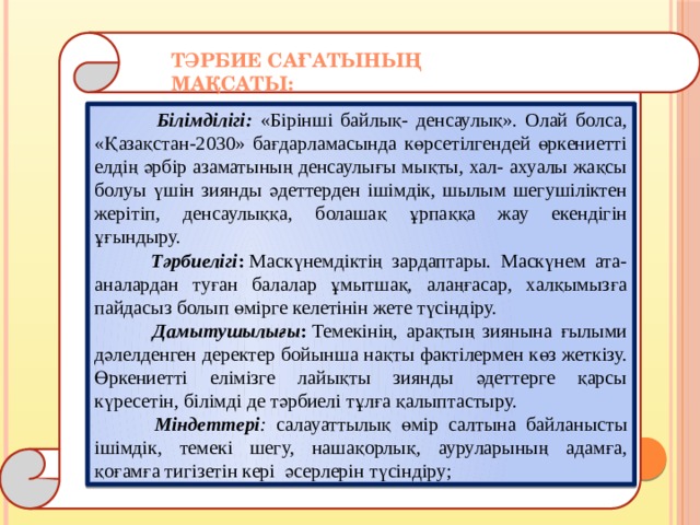 Тәрбие сағатының мақсаты:   Білімділігі:  «Бірінші байлық- денсаулық». Олай болса, «Қазақстан-2030» бағдарламасында көрсетілгендей өркениетті елдің әрбір азаматының денсаулығы мықты, хал- ахуалы жақсы болуы үшін зиянды әдеттерден ішімдік, шылым шегушіліктен жерітіп, денсаулыққа, болашақ ұрпаққа жау екендігін ұғындыру.  Тәрбиелігі :  Маскүнемдіктің зардаптары. Маскүнем ата-аналардан туған балалар ұмытшақ, алаңғасар, халқымызға пайдасыз болып өмірге келетінін жете түсіндіру.  Дамытушылығы :  Темекінің, арақтың зиянына ғылыми дәлелденген деректер бойынша нақты фактілермен көз жеткізу. Өркениетті елімізге лайықты зиянды әдеттерге қарсы күресетін, білімді де тәрбиелі тұлға қалыптастыру.  Міндеттері : салауаттылық өмір салтына байланысты ішімдік, темекі шегу, нашақорлық, ауруларының адамға, қоғамға тигізетін кері әсерлерін түсіндіру; 