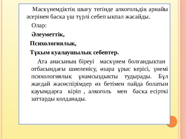  Маскүнемдіктің шығу тегінде алкогольдің арнайы әсерінен басқа үш түрлі себеп ықпал жасайды .  Олар:  Әлеуметтік,  Психологиялық,  Тұқым қуалаушылық себептер.  Ата анасының біреуі маскүнем болғандықтан отбасындағы шиеленісу, өзара ұрыс керісі, үнемі психологиялық ұнамсыздықты тудырады. Бұл жағдай жасөспірімдер өз бетімен пайда болатын қауымдарға кіріп , алкоголь мен басқа есірткі заттарды қолданады. 