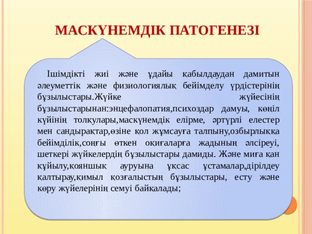 Маскүнемдік патогенезі  Ішімдікті жиі және ұдайы қабылдаудан дамитын әлеуметтік және физиологиялық бейімделу үрдістерінің бұзылыстары.Жүйке жүйесінің бұзылыстарынан:энцефалопатия,психоздар дамуы, көңіл күйінің толқулары,маскүнемдік елірме, әртүрлі елестер мен сандырақтар,өзіне қол жұмсауға талпыну,озбырлыққа бейімділік,соңғы өткен оқиғаларға жадының әлсіреуі, шеткері жүйкелердің бұзылыстары дамиды. Және миға қан құйылу,қояншық ауруына ұқсас ұстамалар,дірілдеу қалтырау,қимыл қозғалыстың бұзылыстары, есту және көру жүйелерінің семуі байқалады; 
