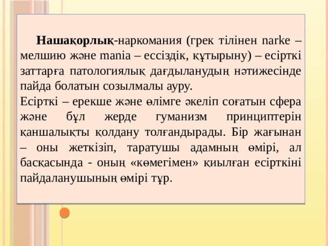   Нашақорлық -наркомания (грек тілінен narke – мелшию және manіa – ессіздік, құтырыну) – есірткі заттарға патологиялық дағдыланудың нәтижесінде пайда болатын созылмалы ауру. Есірткі – ерекше және өлімге әкеліп соғатын сфера және бұл жерде гуманизм принциптерін қаншалықты қолдану толғандырады. Бір жағынан – оны жеткізіп, таратушы адамның өмірі, ал басқасында - оның «көмегімен» қиылған есірткіні пайдаланушының өмірі тұр. 