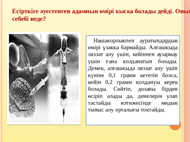 Есірткіге әуестенген адамның өмірі қысқа болады дейді. Оның себебі неде?  Нашақорлықпен ауратындардың өмірі ұзаққа бармайды. Алғашқыда ляззат алу үшін, кейіннен ауырмау үшін ғана қолданатын болады. Демек, алғашқыда ляззат алу үшін күніне 0,1 грамм кететін болса, кейін 0,2 грамм қолдануы керек болады. Сөйтіп, дозаны бірден өсіріп алады да, денелерін улап тастайды нәтижесінде мидың тыныс алу орталығы тоқтайды. 