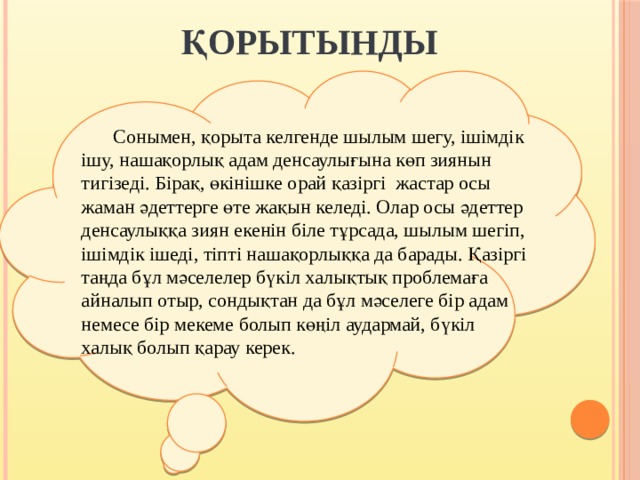  ҚОРЫТЫНДЫ  Сонымен, қорыта келгенде шылым шегу, ішімдік ішу, нашақорлық адам денсаулығына көп зиянын тигізеді. Бірақ, өкінішке орай қазіргі  жастар осы жаман әдеттерге өте жақын келеді. Олар осы әдеттер денсаулыққа зиян екенін біле тұрсада, шылым шегіп, ішімдік ішеді, тіпті нашақорлыққа да барады. Қазіргі таңда бұл мәселелер бүкіл халықтық проблемаға айналып отыр, сондықтан да бұл мәселеге бір адам немесе бір мекеме болып көңіл аудармай, бүкіл халық болып қарау керек.     