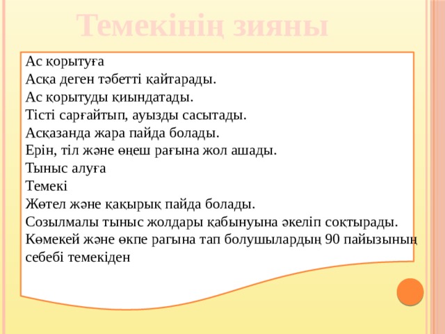 Темекінің зияны Ас қорытуға Асқа деген тәбетті қайтарады. Ас қорытуды қиындатады. Тісті сарғайтып, ауызды сасытады. Асқазанда жара пайда болады. Ерін, тіл және өңеш рағына жол ашады. Тыныс алуға Темекі Жөтел және қақырық пайда болады. Созылмалы тыныс жолдары қабынуына әкеліп соқтырады. Көмекей және өкпе рагына тап болушылардың 90 пайызының себебі темекіден 