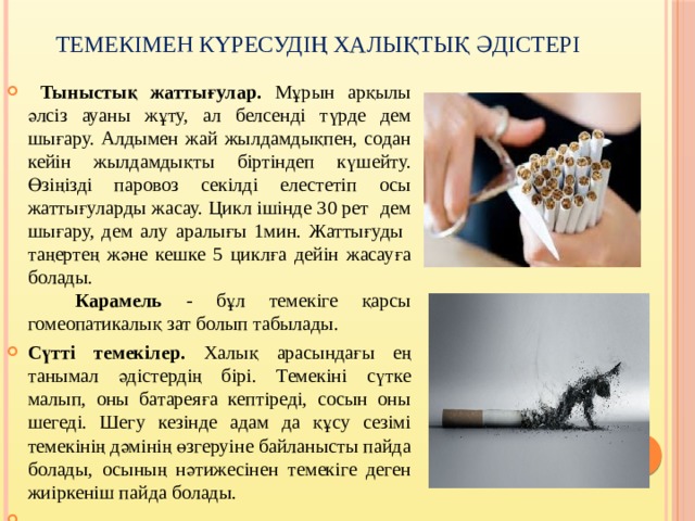 Темекімен күресудің халықтық әдістері  Тыныстық жаттығулар. Мұрын арқылы әлсіз ауаны жұту, ал белсенді түрде дем шығару. Алдымен жай жылдамдықпен, содан кейін жылдамдықты біртіндеп күшейту. Өзіңізді паровоз секілді елестетіп осы жаттығуларды жасау. Цикл ішінде 30 рет дем шығару, дем алу аралығы 1мин. Жаттығуды таңертең және кешке 5 циклға дейін жасауға болады.   Карамель - бұл темекіге қарсы гомеопатикалық зат болып табылады. Сүтті темекілер. Халық арасындағы ең танымал әдістердің бірі. Темекіні сүтке малып, оны батареяға кептіреді, сосын оны шегеді. Шегу кезінде адам да құсу сезімі темекінің дәмінің өзгеруіне байланысты пайда болады, осының нәтижесінен темекіге деген жиіркеніш пайда болады.   