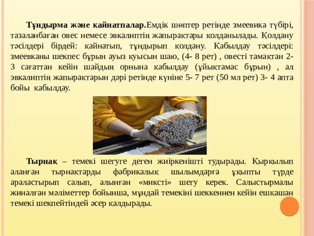  Тұндырма және қайнатпалар. Емдік шөптер ретінде змеевика түбірі, тазаланбаған овес немесе эвкалиптің жапырақтары қолданылады. Қолдану тәсілдері бірдей: қайнатып, тұндырып қолдану. Қабылдау тәсілдері: змеевканы шекпес бұрын ауыз қуысын шаю, (4- 8 рет) , овесті тамақтан 2- 3 сағаттан кейін шайдың орнына қабылдау (ұйықтамас бұрын) , ал эвкалиптің жапырақтарын дәрі ретінде күніне 5- 7 рет (50 мл рет) 3- 4 апта бойы қабылдау.       Тырнақ – темекі шегуге деген жиіркенішті тудырады. Қырқылып аланған тырнақтарды фабрикалық шылымдарға ұқыпты түрде араластырып салып, алынған «миксті» шегу керек. Салыстырмалы жиналған мәліметтер бойынша, мұндай темекіні шеккеннен кейін ешқашан темекі шекпейтіндей әсер қалдырады.   