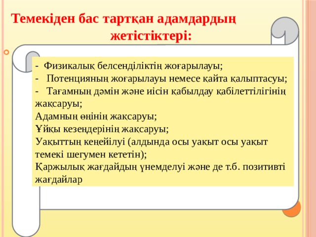 Темекіден бас тартқан адамдардың жетістіктері:  .    - Физикалық белсенділіктің жоғарылауы;   - Потенцияның жоғарылауы немесе қайта қалыптасуы;  - Тағамның дәмін және иісін қабылдау қабілеттілігінің жақсаруы; Адамның өңінің жақсаруы;  Ұйқы кезеңдерінің жақсаруы;  Уақыттың кеңейілуі (алдында осы уақыт осы уақыт темекі шегумен кететін); Қаржылық жағдайдың үнемделуі және де т.б. позитивті жағдайлар 
