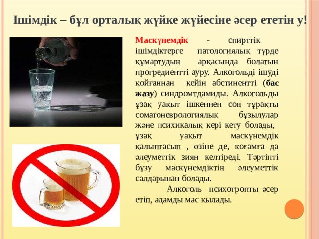 Ішімдік – бұл орталық жүйке жүйесіне әсер ететін у! Маскүнемдік - спирттік ішімдіктерге патологиялық түрде құмартудың арқасында болатын прогредиентті ауру. Алкогольді ішуді қойғаннан кейін абстиненттi ( бас жазу ) синдромтдамиды. Алкогольды ұзақ уақыт ішкеннен соң тұрақты соматоневрологиялық бұзылулар және психикалық кері кету болады, ұзақ уақыт маскүнемдік қалыптасып , өзіне де, қоғамға да әлеуметтік зиян келтіреді. Тәртіпті бұзу маскүнемдіктің әлеуметтік салдарынан болады.  Алкоголь психотропты әсер етіп, адамды мас қылады. 