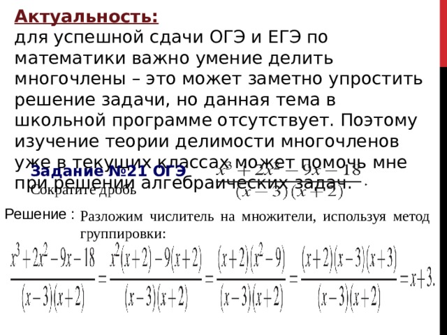 Актуальность: для успешной сдачи ОГЭ и ЕГЭ по математики важно умение делить многочлены – это может заметно упростить решение задачи, но данная тема в школьной программе отсутствует. Поэтому изучение теории делимости многочленов уже в текущих классах может помочь мне при решении алгебраических задач. Задание №21 ОГЭ Сократите дробь                                            Решение : Разложим числитель на множители, используя метод группировки: 