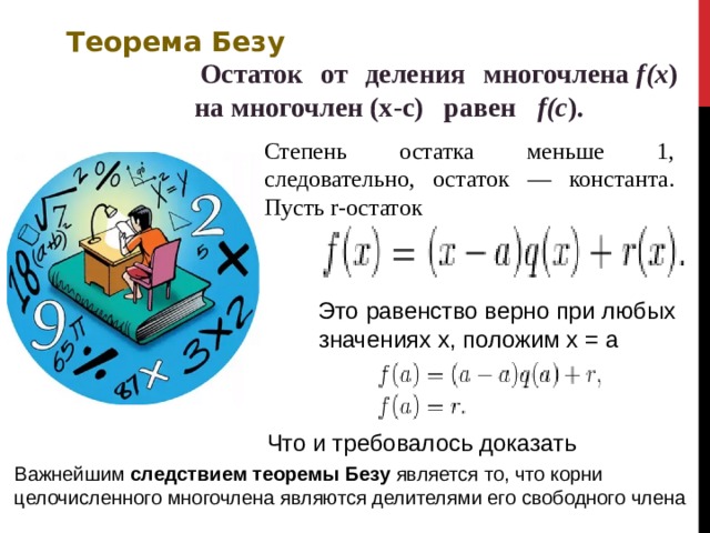 Теорема Безу   Остаток от деления многочлена  f(x ) на многочлен (x-c) равен   f(c ).  Степень остатка меньше 1, следовательно, остаток — константа. Пусть r-остаток Это равенство верно при любых значениях х, положим х = а Что и требовалось доказать Важнейшим следствием теоремы Безу является то, что корни целочисленного многочлена являются делителями его свободного члена  