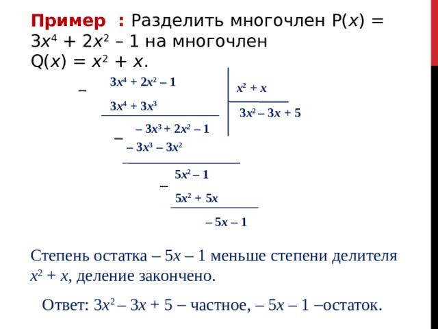 Пример :  Разделить многочлен P( x ) = 3 x 4 + 2 x 2 – 1 на многочлен Q( x ) = x 2 + x . 3 x 4 + 2 x 2 – 1 x 2 + x  3 x 4 + 3 x 3 3 x 2 – 3 х + 5 – 3 x 3 + 2 х 2  – 1  – 3 x 3 – 3 x 2 5 x 2 – 1  5 x 2 + 5 x – 5 x – 1  Степень остатка – 5 x – 1 меньше степени делителя x 2 + x, деление закончено. Ответ: 3 x 2 – 3 х + 5  частное, – 5 x – 1  остаток. 
