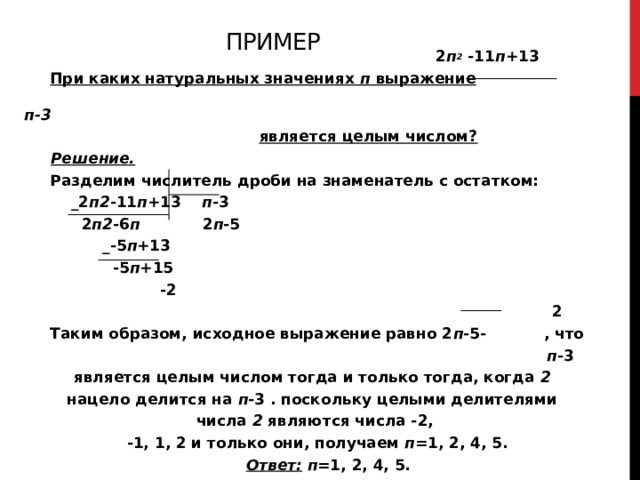 Пример  2 п 2  -11 п +13  При каких натуральных значениях п выражение  п-3  является целым числом?  Решение.  Разделим числитель дроби на знаменатель с остатком:  _2 п2 -11 п +13 п -3  2 п2 -6 п 2 п -5  _-5 п +13  -5 п +15  -2  2  Таким образом, исходное выражение равно 2 п -5- , что  п -3 является целым числом тогда и только тогда, когда 2  нацело делится на п -3 . поскольку целыми делителями числа 2 являются числа -2,  -1, 1, 2 и только они, получаем п =1, 2, 4, 5.  Ответ: п =1, 2, 4, 5. 