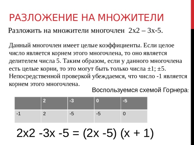 Разложение на множители Разложить на множители многочлен 2х2 – 3х-5. Данный многочлен имеет целые коэффициенты. Если целое число является корнем этого многочлена, то оно является делителем числа 5. Таким образом, если у данного многочлена есть целые корни, то это могут быть только числа ±1; ±5. Непосредственной проверкой убеждаемся, что число -1 является корнем этого многочлена. Воспользуемся схемой Горнера : -1 2 -3 2 0 -5 -5 -5 0 2х2 -3х -5 = (2х -5) (х + 1) 