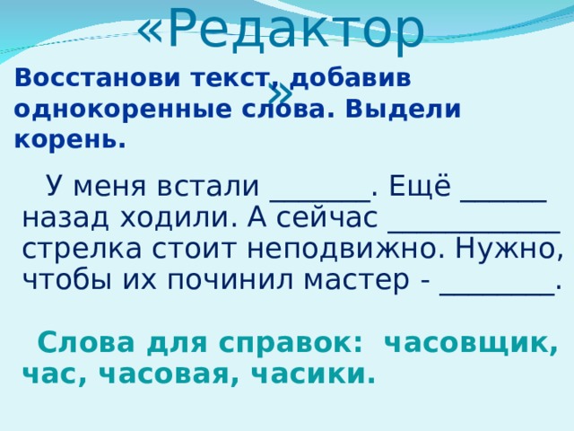 «Редактор»   Восстанови текст, добавив однокоренные слова. Выдели корень.  У меня встали _______. Ещё ______ назад ходили. А сейчас ____________ стрелка стоит неподвижно. Нужно, чтобы их починил мастер - ________. Слова для справок: часовщик, час, часовая, часики. 