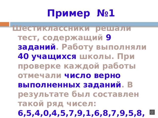 Пример №1 Шестиклассники решали тест, содержащий 9 заданий . Работу выполняли 40 учащихся школы. При проверке каждой работы отмечали число верно выполненных заданий . В результате был составлен такой ряд чисел: 6,5,4,0,4,5,7,9,1,6,8,7,9,5,8,6,7,2,5,7,6,3,4,4,5,6,8,6,7,7,4,3,5,9,6,7,8,6,9,8  