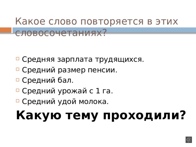 Какое слово повторяется в этих словосочетаниях?   Средняя зарплата трудящихся. Средний размер пенсии. Средний бал. Средний урожай с 1 га. Средний удой молока. Какую тему проходили? 
