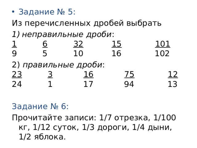 Задание № 5: Из перечисленных дробей выбрать неправильные дроби : 1  6  32  15  101 9 5 10 16 102 2) правильные дроби : 23  3  16  75  12  24 1 17 94 13 Задание № 6: Прочитайте записи: 1/7 отрезка, 1/100 кг, 1/12 суток, 1/3 дороги, 1/4 дыни, 1/2 яблока. 