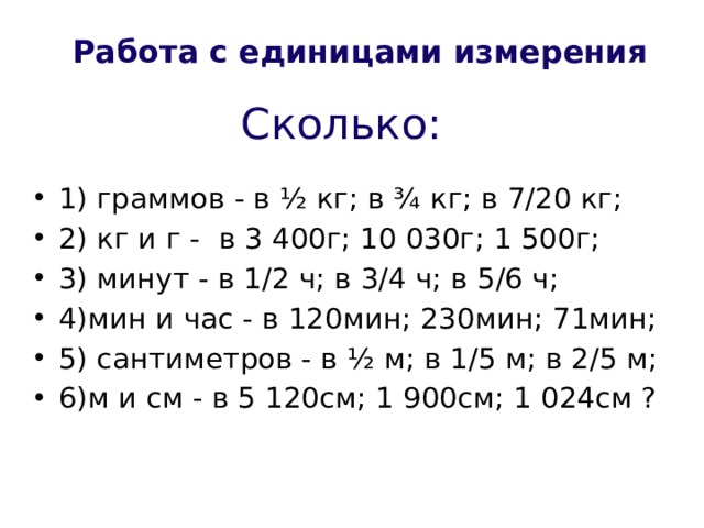 Работа с единицами измерения Сколько: 1) граммов - в ½ кг; в ¾ кг; в 7/20 кг; 2) кг и г - в 3 400г; 10 030г; 1 500г; 3) минут - в 1/2 ч; в 3/4 ч; в 5/6 ч; 4)мин и час - в 120мин; 230мин; 71мин; 5) сантиметров - в ½ м; в 1/5 м; в 2/5 м; 6)м и см - в 5 120см; 1 900см; 1 024см ? 