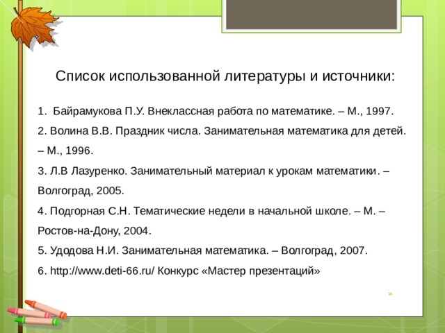 Список использованной литературы и источники: 1. Байрамукова П.У. Внеклассная работа по математике. – М., 1997. 2. Волина В.В. Праздник числа. Занимательная математика для детей. – М., 1996. 3. Л.В Лазуренко. Занимательный материал к урокам математики. – Волгоград, 2005. 4. Подгорная С.Н. Тематические недели в начальной школе. – М. – Ростов-на-Дону, 2004. 5. Удодова Н.И. Занимательная математика. – Волгоград, 2007. 6. http://www.deti-66.ru/ Конкурс «Мастер презентаций» »