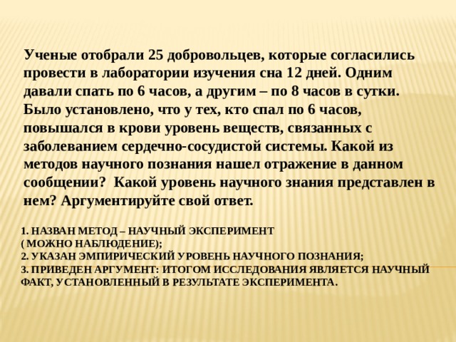 Ученые отобрали 25 добровольцев, которые согласились провести в лаборатории изучения сна 12 дней. Одним давали спать по 6 часов, а другим – по 8 часов в сутки. Было установлено, что у тех, кто спал по 6 часов, повышался в крови уровень веществ, связанных с заболеванием сердечно-сосудистой системы. Какой из методов научного познания нашел отражение в данном сообщении? Какой уровень научного знания представлен в нем? Аргументируйте свой ответ. 1. Назван метод – научный эксперимент ( можно наблюдение);  2. Указан эмпирический уровень научного познания;  3. приведен аргумент: итогом исследования является научный факт, установленный в результате эксперимента. 