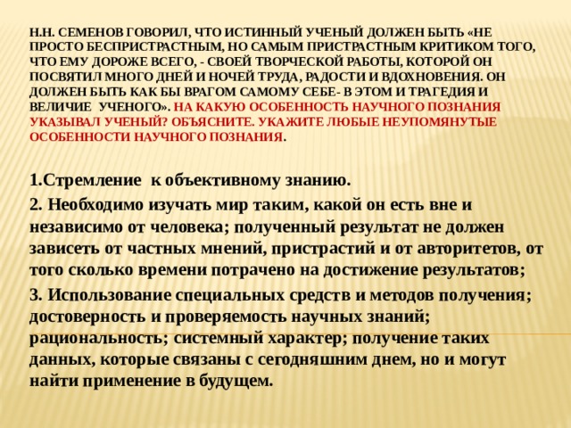 Н.Н. Семенов говорил, что истинный ученый должен быть «Не просто беспристрастным, но самым пристрастным критиком того, что ему дороже всего, - своей творческой работы, которой он посвятил много дней и ночей труда, радости и вдохновения. Он должен быть как бы врагом самому себе- в этом и трагедия и величие ученого». На какую особенность научного познания указывал ученый? Объясните. Укажите любые неупомянутые особенности научного познания . 1.Стремление к объективному знанию. 2. Необходимо изучать мир таким, какой он есть вне и независимо от человека; полученный результат не должен зависеть от частных мнений, пристрастий и от авторитетов, от того сколько времени потрачено на достижение результатов; 3. Использование специальных средств и методов получения; достоверность и проверяемость научных знаний; рациональность; системный характер; получение таких данных, которые связаны с сегодняшним днем, но и могут найти применение в будущем.  