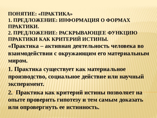 Понятие: «Практика»  1. предложение: информация о формах практики.  2. предложение: раскрывающее функцию практики как критерий истины. «Практика – активная деятельность человека во взаимодействии с окружающим его материальным миром. 1. Практика существует как материальное производство, социальное действие или научный эксперимент. 2. Практика как критерий истины позволяет на опыте проверить гипотезу и тем самым доказать или опровергнуть ее истинность. 