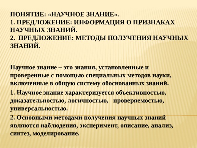 Понятие: «научное знание».  1. предложение: информация о признаках научных знаний.  2. предложение: методы получения научных знаний. Научное знание – это знания, установленные и проверенные с помощью специальных методов науки, включенные в общую систему обоснованных знаний. 1. Научное знание характеризуется объективностью, доказательностью, логичностью, проверяемостью, универсальностью. 2. Основными методами получения научных знаний являются наблюдения, эксперимент, описание, анализ, синтез, моделирование. 