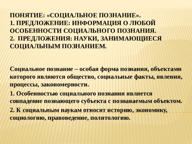 Понятие: «социальное познание».  1. предложение: информация о любой особенности социального познания.  2. предложения: науки, занимающиеся социальным познанием. Социальное познание – особая форма познания, объектами которого являются общество, социальные факты, явления, процессы, закономерности. 1. Особенностью социального познания является совпадение познающего субъекта с познаваемым объектом. 2. К социальным наукам относят историю, экономику, социологию, правоведение, политологию. 
