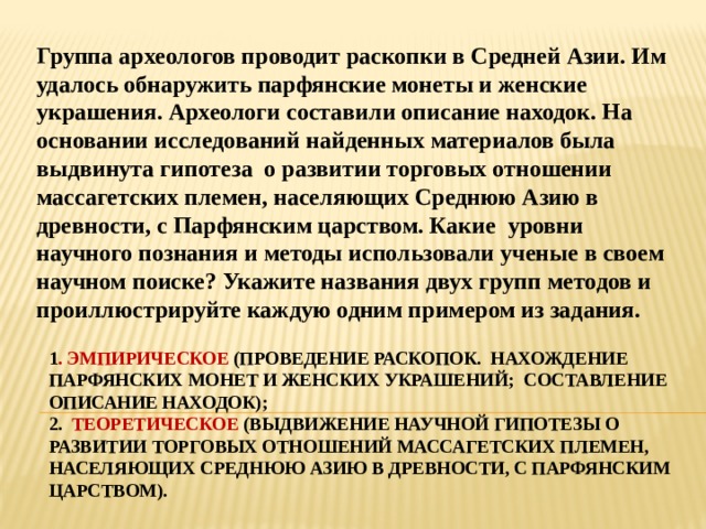 Группа археологов проводит раскопки в Средней Азии. Им удалось обнаружить парфянские монеты и женские украшения. Археологи составили описание находок. На основании исследований найденных материалов была выдвинута гипотеза о развитии торговых отношении массагетских племен, населяющих Среднюю Азию в древности, с Парфянским царством. Какие уровни научного познания и методы использовали ученые в своем научном поиске? Укажите названия двух групп методов и проиллюстрируйте каждую одним примером из задания. 1 . Эмпирическое (проведение раскопок. Нахождение парфянских монет и женских украшений; составление описание находок);  2. Теоретическое (выдвижение научной гипотезы о развитии торговых отношений массагетских племен, населяющих Среднюю Азию в древности, с Парфянским царством). 