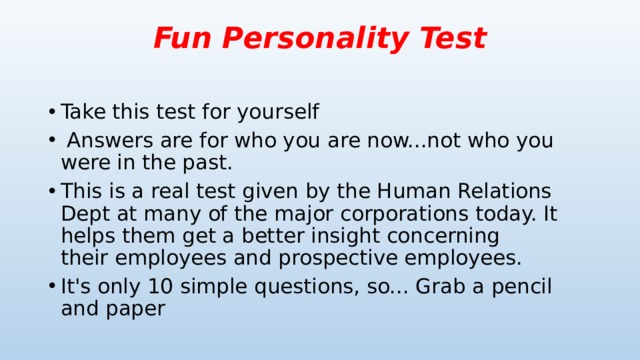 Fun Personality Test   Take this test for yourself   Answers are for who you are now...not who you were in the past.  This is a real test given by the Human Relations Dept at many of the major corporations today. It helps them get a better insight concerning their employees and prospective employees. It's only 10 simple questions, so... Grab a pencil and paper 