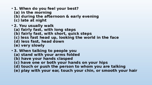 1. When do you feel your best?  (a) in the morning  (b) during the afternoon & early evening  (c) late at night 2. You usually walk  (a) fairly fast, with long steps  (b) fairly fast, with short, quick steps  (c) less fast head up, looking the world in the face  (d) less fast, head down  (e) very slowly 3. When talking to people you  (a) stand with your arms folded  (b) have your hands clasped  (c) have one or both your hands on your hips  (d) touch or push the person to whom you are talking  (e) play with your ear, touch your chin, or smooth your hair 