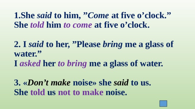 1.She said to him, ” Come at five o’clock.”  She told him to come at five o’clock.   2. I said to her, ”Please bring me a glass of water.”  I asked her to bring me a glass of water.   3. « Don’t make noise» she said to us.  She told us not to make noise. 