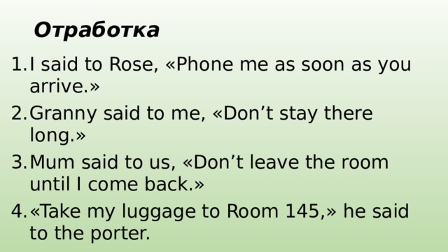 Отработка I said to Rose, «Phone me as soon as you arrive.» Granny said to me, «Don’t stay there long.» Mum said to us, «Don’t leave the room until I come back.» «Take my luggage to Room 145,» he said to the porter. 