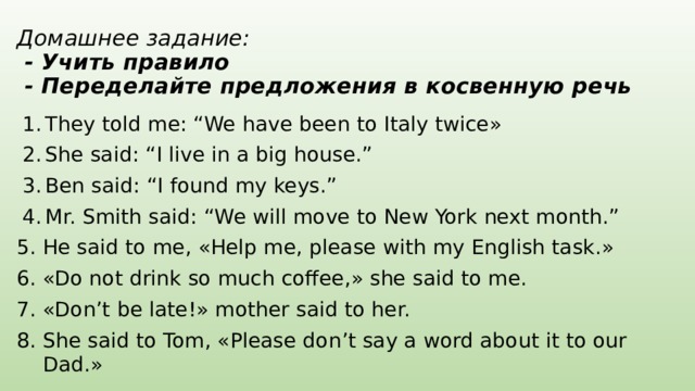 Домашнее задание:  - Учить правило  - Переделайте предложения в косвенную речь They told me: “We have been to Italy twice» She said: “I live in a big house.” Ben said: “I found my keys.” Mr. Smith said: “We will move to New York next month.” He said to me, «Help me, please with my English task.» «Do not drink so much coffee,» she said to me. «Don’t be late!» mother said to her. She said to Tom, «Please don’t say a word about it to our Dad.» 