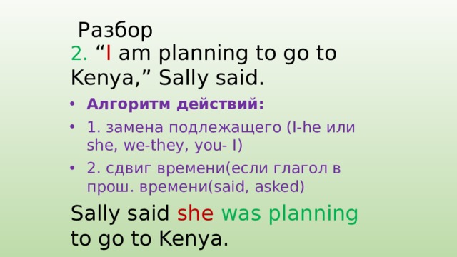 Разбор 2. “ I am planning to go to Kenya,” Sally said. Алгоритм действий: 1. замена подлежащего (I-he или she, we-they, you- I) 2. сдвиг времени(если глагол в прош. времени(said, asked) Sally said she  was planning to go to Kenya. 